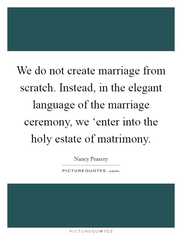 We do not create marriage from scratch. Instead, in the elegant language of the marriage ceremony, we ‘enter into the holy estate of matrimony Picture Quote #1