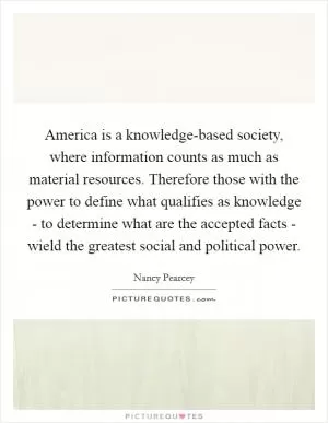 America is a knowledge-based society, where information counts as much as material resources. Therefore those with the power to define what qualifies as knowledge - to determine what are the accepted facts - wield the greatest social and political power Picture Quote #1