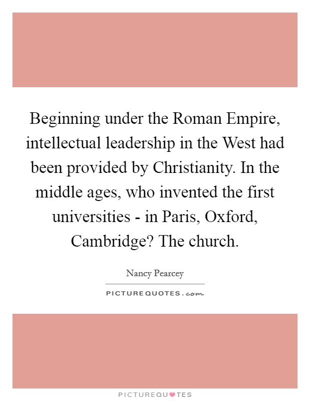 Beginning under the Roman Empire, intellectual leadership in the West had been provided by Christianity. In the middle ages, who invented the first universities - in Paris, Oxford, Cambridge? The church Picture Quote #1