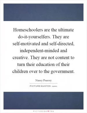Homeschoolers are the ultimate do-it-yourselfers. They are self-motivated and self-directed, independent-minded and creative. They are not content to turn their education of their children over to the government Picture Quote #1