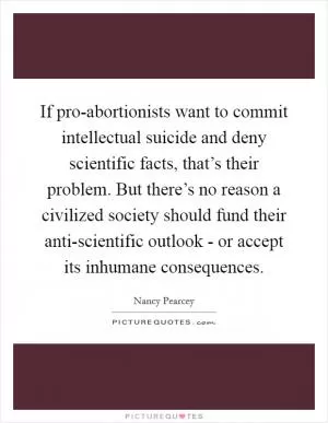 If pro-abortionists want to commit intellectual suicide and deny scientific facts, that’s their problem. But there’s no reason a civilized society should fund their anti-scientific outlook - or accept its inhumane consequences Picture Quote #1