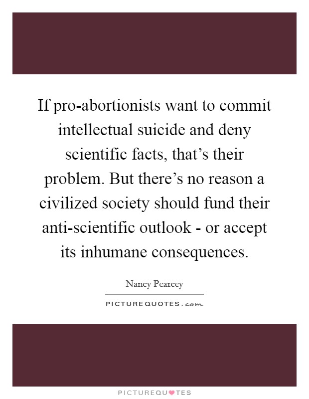 If pro-abortionists want to commit intellectual suicide and deny scientific facts, that's their problem. But there's no reason a civilized society should fund their anti-scientific outlook - or accept its inhumane consequences Picture Quote #1