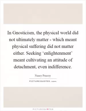 In Gnosticism, the physical world did not ultimately matter - which meant physical suffering did not matter either. Seeking ‘enlightenment’ meant cultivating an attitude of detachment, even indifference Picture Quote #1