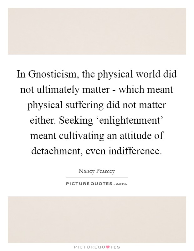 In Gnosticism, the physical world did not ultimately matter - which meant physical suffering did not matter either. Seeking ‘enlightenment' meant cultivating an attitude of detachment, even indifference Picture Quote #1