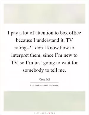 I pay a lot of attention to box office because I understand it. TV ratings? I don’t know how to interpret them, since I’m new to TV, so I’m just going to wait for somebody to tell me Picture Quote #1
