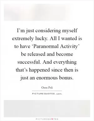 I’m just considering myself extremely lucky. All I wanted is to have ‘Paranormal Activity’ be released and become successful. And everything that’s happened since then is just an enormous bonus Picture Quote #1