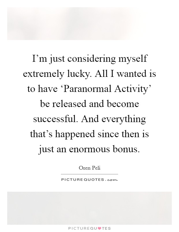 I'm just considering myself extremely lucky. All I wanted is to have ‘Paranormal Activity' be released and become successful. And everything that's happened since then is just an enormous bonus Picture Quote #1