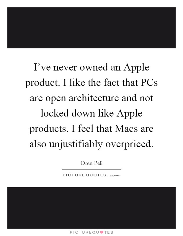I've never owned an Apple product. I like the fact that PCs are open architecture and not locked down like Apple products. I feel that Macs are also unjustifiably overpriced Picture Quote #1