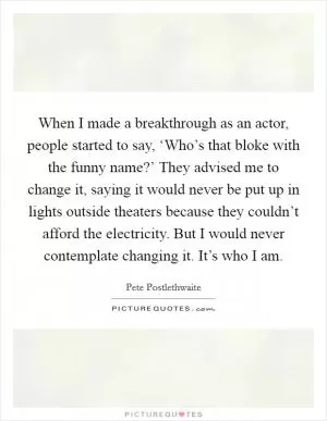 When I made a breakthrough as an actor, people started to say, ‘Who’s that bloke with the funny name?’ They advised me to change it, saying it would never be put up in lights outside theaters because they couldn’t afford the electricity. But I would never contemplate changing it. It’s who I am Picture Quote #1