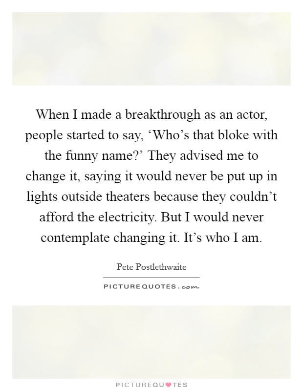 When I made a breakthrough as an actor, people started to say, ‘Who's that bloke with the funny name?' They advised me to change it, saying it would never be put up in lights outside theaters because they couldn't afford the electricity. But I would never contemplate changing it. It's who I am Picture Quote #1