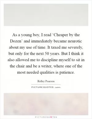 As a young boy, I read ‘Cheaper by the Dozen’ and immediately became neurotic about my use of time. It taxed me severely, but only for the next 50 years. But I think it also allowed me to discipline myself to sit in the chair and be a writer, where one of the most needed qualities is patience Picture Quote #1
