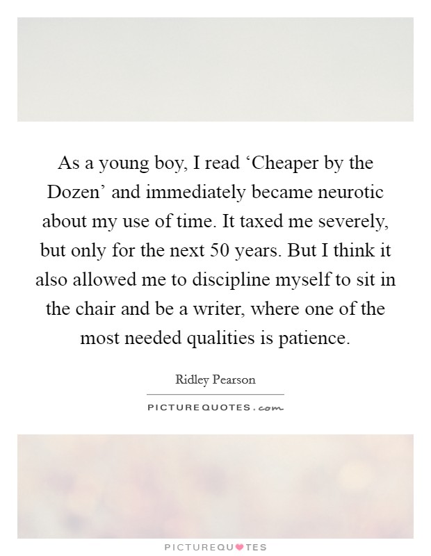 As a young boy, I read ‘Cheaper by the Dozen' and immediately became neurotic about my use of time. It taxed me severely, but only for the next 50 years. But I think it also allowed me to discipline myself to sit in the chair and be a writer, where one of the most needed qualities is patience Picture Quote #1