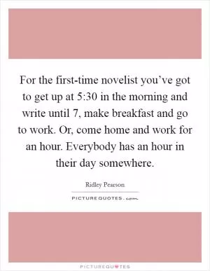 For the first-time novelist you’ve got to get up at 5:30 in the morning and write until 7, make breakfast and go to work. Or, come home and work for an hour. Everybody has an hour in their day somewhere Picture Quote #1