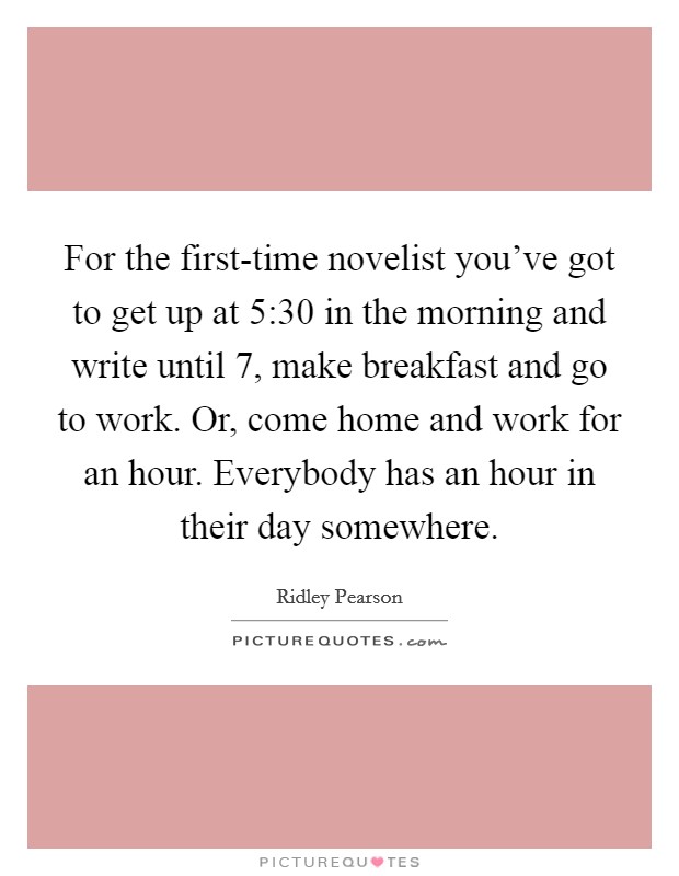 For the first-time novelist you've got to get up at 5:30 in the morning and write until 7, make breakfast and go to work. Or, come home and work for an hour. Everybody has an hour in their day somewhere Picture Quote #1