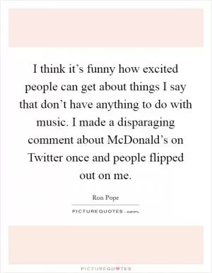 I think it’s funny how excited people can get about things I say that don’t have anything to do with music. I made a disparaging comment about McDonald’s on Twitter once and people flipped out on me Picture Quote #1