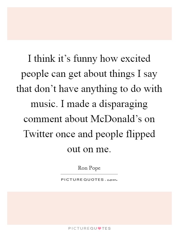 I think it's funny how excited people can get about things I say that don't have anything to do with music. I made a disparaging comment about McDonald's on Twitter once and people flipped out on me Picture Quote #1
