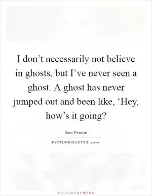 I don’t necessarily not believe in ghosts, but I’ve never seen a ghost. A ghost has never jumped out and been like, ‘Hey, how’s it going? Picture Quote #1