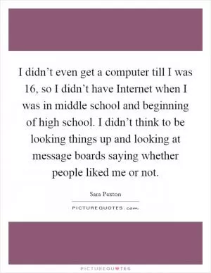 I didn’t even get a computer till I was 16, so I didn’t have Internet when I was in middle school and beginning of high school. I didn’t think to be looking things up and looking at message boards saying whether people liked me or not Picture Quote #1