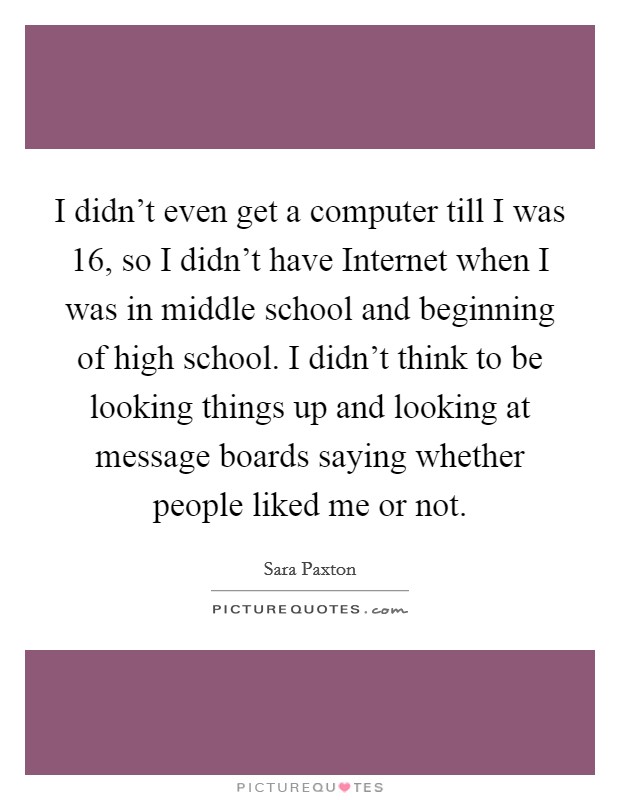 I didn't even get a computer till I was 16, so I didn't have Internet when I was in middle school and beginning of high school. I didn't think to be looking things up and looking at message boards saying whether people liked me or not Picture Quote #1