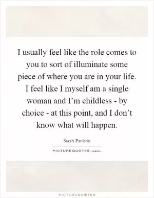 I usually feel like the role comes to you to sort of illuminate some piece of where you are in your life. I feel like I myself am a single woman and I’m childless - by choice - at this point, and I don’t know what will happen Picture Quote #1