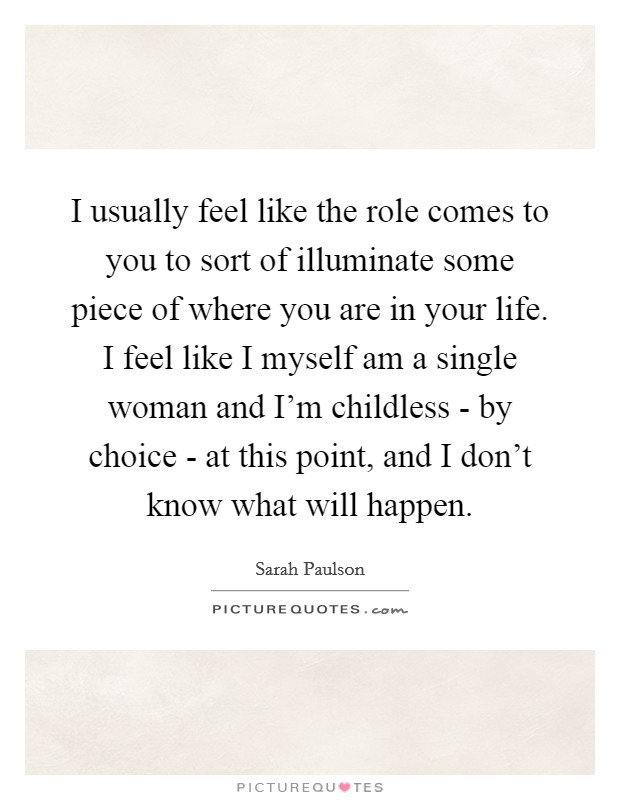 I usually feel like the role comes to you to sort of illuminate some piece of where you are in your life. I feel like I myself am a single woman and I'm childless - by choice - at this point, and I don't know what will happen Picture Quote #1