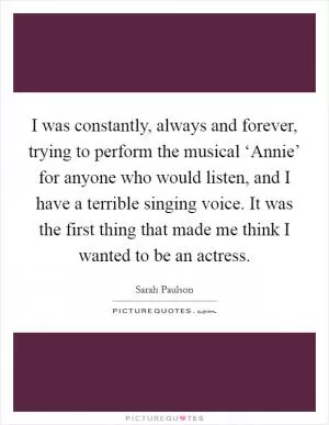 I was constantly, always and forever, trying to perform the musical ‘Annie’ for anyone who would listen, and I have a terrible singing voice. It was the first thing that made me think I wanted to be an actress Picture Quote #1