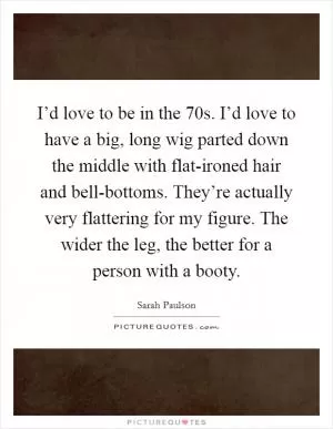 I’d love to be in the  70s. I’d love to have a big, long wig parted down the middle with flat-ironed hair and bell-bottoms. They’re actually very flattering for my figure. The wider the leg, the better for a person with a booty Picture Quote #1