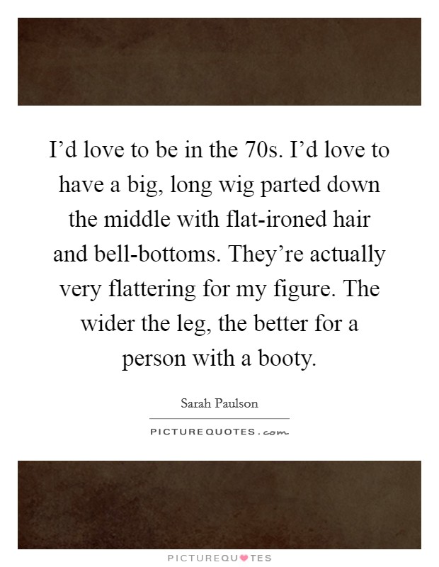 I'd love to be in the  70s. I'd love to have a big, long wig parted down the middle with flat-ironed hair and bell-bottoms. They're actually very flattering for my figure. The wider the leg, the better for a person with a booty Picture Quote #1
