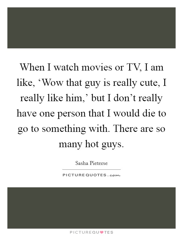 When I watch movies or TV, I am like, ‘Wow that guy is really cute, I really like him,' but I don't really have one person that I would die to go to something with. There are so many hot guys Picture Quote #1