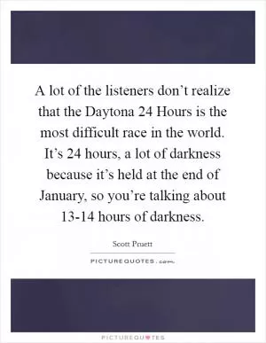 A lot of the listeners don’t realize that the Daytona 24 Hours is the most difficult race in the world. It’s 24 hours, a lot of darkness because it’s held at the end of January, so you’re talking about 13-14 hours of darkness Picture Quote #1