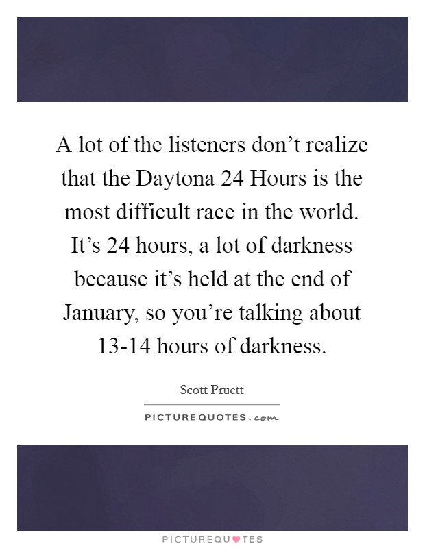 A lot of the listeners don't realize that the Daytona 24 Hours is the most difficult race in the world. It's 24 hours, a lot of darkness because it's held at the end of January, so you're talking about 13-14 hours of darkness Picture Quote #1