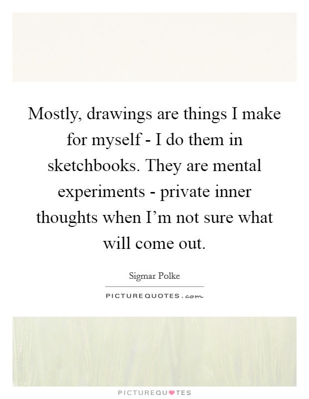 Mostly, drawings are things I make for myself - I do them in sketchbooks. They are mental experiments - private inner thoughts when I'm not sure what will come out Picture Quote #1