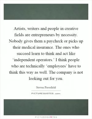 Artists, writers and people in creative fields are entrepreneurs by necessity. Nobody gives them a paycheck or picks up their medical insurance. The ones who succeed learn to think and act like ‘independent operators.’ I think people who are technically ‘employees’ have to think this way as well. The company is not looking out for you Picture Quote #1