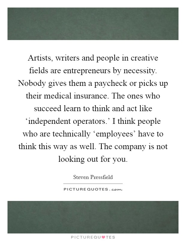 Artists, writers and people in creative fields are entrepreneurs by necessity. Nobody gives them a paycheck or picks up their medical insurance. The ones who succeed learn to think and act like ‘independent operators.' I think people who are technically ‘employees' have to think this way as well. The company is not looking out for you Picture Quote #1
