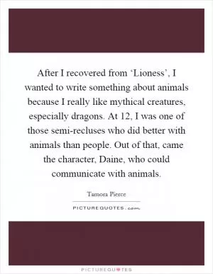 After I recovered from ‘Lioness’, I wanted to write something about animals because I really like mythical creatures, especially dragons. At 12, I was one of those semi-recluses who did better with animals than people. Out of that, came the character, Daine, who could communicate with animals Picture Quote #1