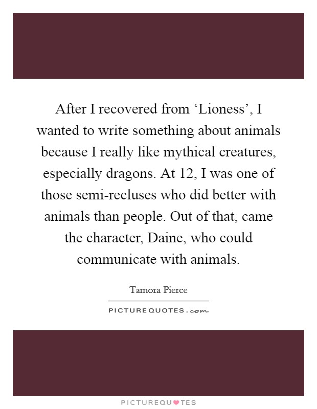 After I recovered from ‘Lioness', I wanted to write something about animals because I really like mythical creatures, especially dragons. At 12, I was one of those semi-recluses who did better with animals than people. Out of that, came the character, Daine, who could communicate with animals Picture Quote #1
