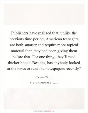 Publishers have realized that, unlike the previous time period, American teenagers are both smarter and require more topical material than they had been giving them before that. For one thing, they’ll read thicker books. Besides, has anybody looked at the news or read the newspapers recently? Picture Quote #1