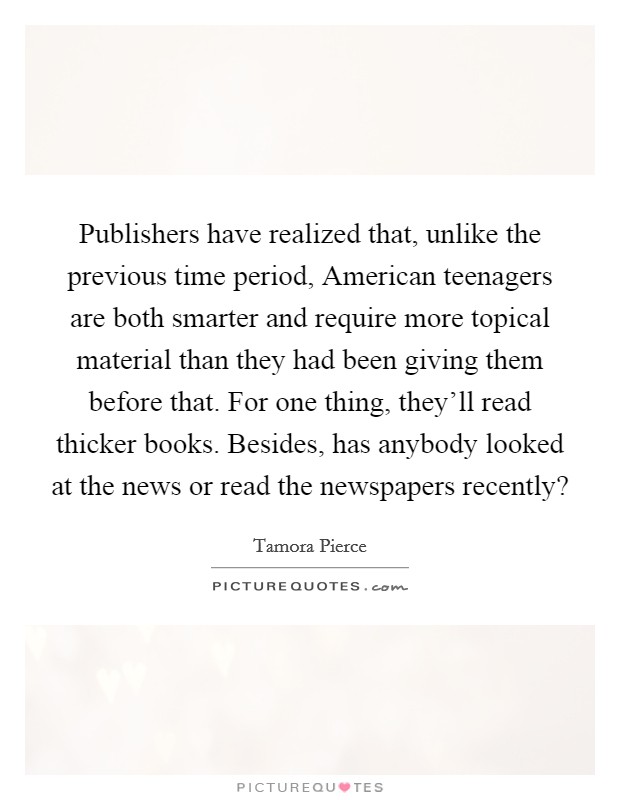 Publishers have realized that, unlike the previous time period, American teenagers are both smarter and require more topical material than they had been giving them before that. For one thing, they'll read thicker books. Besides, has anybody looked at the news or read the newspapers recently? Picture Quote #1