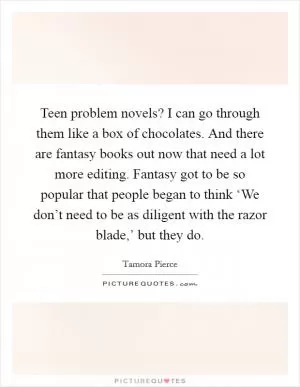 Teen problem novels? I can go through them like a box of chocolates. And there are fantasy books out now that need a lot more editing. Fantasy got to be so popular that people began to think ‘We don’t need to be as diligent with the razor blade,’ but they do Picture Quote #1