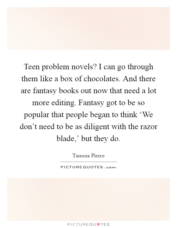 Teen problem novels? I can go through them like a box of chocolates. And there are fantasy books out now that need a lot more editing. Fantasy got to be so popular that people began to think ‘We don't need to be as diligent with the razor blade,' but they do Picture Quote #1