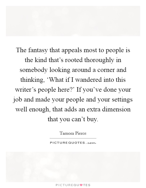 The fantasy that appeals most to people is the kind that's rooted thoroughly in somebody looking around a corner and thinking, ‘What if I wandered into this writer's people here?' If you've done your job and made your people and your settings well enough, that adds an extra dimension that you can't buy Picture Quote #1