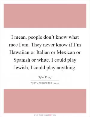 I mean, people don’t know what race I am. They never know if I’m Hawaiian or Italian or Mexican or Spanish or white. I could play Jewish, I could play anything Picture Quote #1