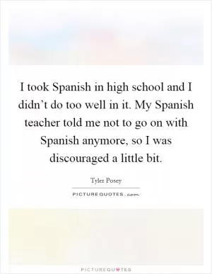 I took Spanish in high school and I didn’t do too well in it. My Spanish teacher told me not to go on with Spanish anymore, so I was discouraged a little bit Picture Quote #1