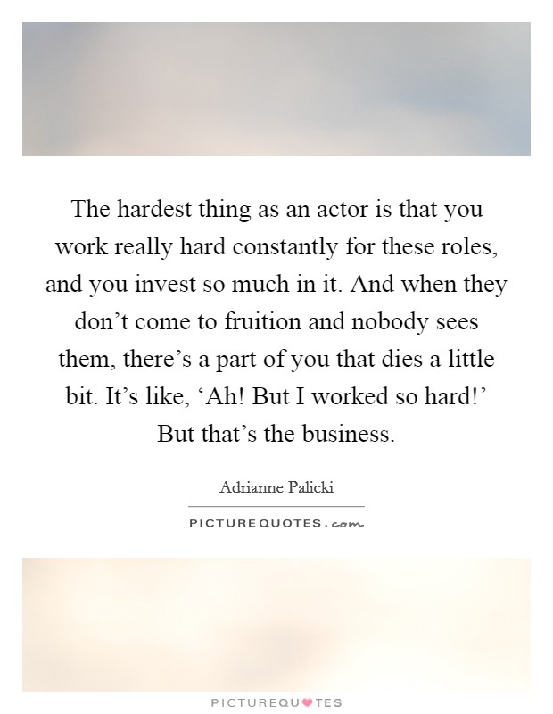 The hardest thing as an actor is that you work really hard constantly for these roles, and you invest so much in it. And when they don’t come to fruition and nobody sees them, there’s a part of you that dies a little bit. It’s like, ‘Ah! But I worked so hard!’ But that’s the business Picture Quote #1