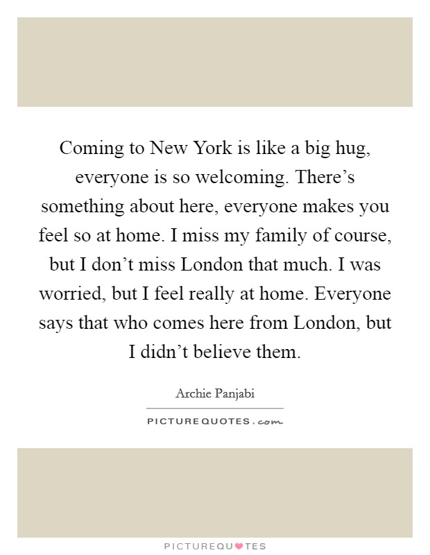 Coming to New York is like a big hug, everyone is so welcoming. There's something about here, everyone makes you feel so at home. I miss my family of course, but I don't miss London that much. I was worried, but I feel really at home. Everyone says that who comes here from London, but I didn't believe them Picture Quote #1