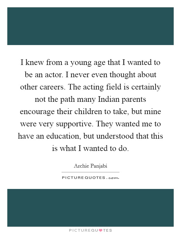 I knew from a young age that I wanted to be an actor. I never even thought about other careers. The acting field is certainly not the path many Indian parents encourage their children to take, but mine were very supportive. They wanted me to have an education, but understood that this is what I wanted to do Picture Quote #1