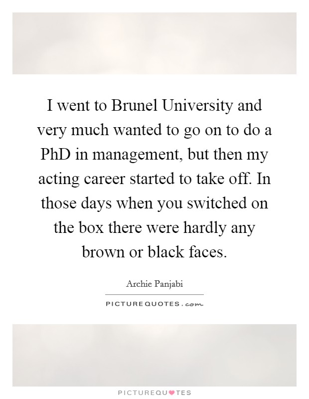 I went to Brunel University and very much wanted to go on to do a PhD in management, but then my acting career started to take off. In those days when you switched on the box there were hardly any brown or black faces Picture Quote #1