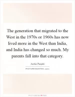 The generation that migrated to the West in the 1970s or 1960s has now lived more in the West than India, and India has changed so much. My parents fall into that category Picture Quote #1