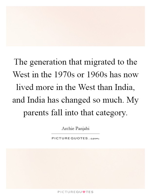 The generation that migrated to the West in the 1970s or 1960s has now lived more in the West than India, and India has changed so much. My parents fall into that category Picture Quote #1