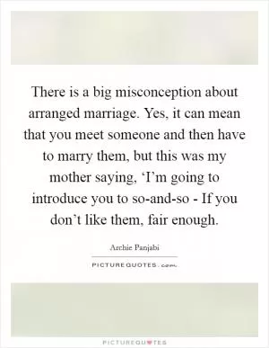 There is a big misconception about arranged marriage. Yes, it can mean that you meet someone and then have to marry them, but this was my mother saying, ‘I’m going to introduce you to so-and-so - If you don’t like them, fair enough Picture Quote #1